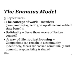 Ulster
March 2011
12
The Emmaus Model
3 Key features:-
• The concept of work – members
(companions) agree to give up all income related
state benefits
• Solidarity – Serve those worse off before
yourself
• A way of life not just housing –
Companions can remain in a community
indefinitely, Meals are cooked communally and
domestic responsibility is shared
 