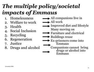 Umurdock 2009
13
The multiple policy/societal
impacts of Emmaus
1. Homelessness
2. Welfare to work
3. Health
4. Social Inclusion
5. Recycling
6. Regeneration
7. Justice
8. Drugs and alcohol
All companions live in
All work
Improved diet and lifestyle
Many moving on
Furniture and electrical
Buildings reuse
Ex-prisoners come into
Emmaus
Companions cannot bring
drugs or alcohol into
Emmaus
 