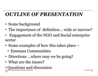 PwC
OUTLINE OF PRESENTATION
• Some background
• The importance of definition… wide or narrow?
• Engagement of the NGO and Social enterprise
sector
• Some examples of how this takes place –
• Emmaus Communities
• Directions …where may we be going?
• What are the issues?
• Questions and discussion7th Nordic Health Promotion Research Conference
4
15. januar 2013
 