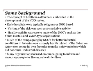 PwC
Some background
• The concept of health has often been embedded in the
development of the NGO sector.
• Early hospitals were typically religious or NGO based
• Visiting of the sick was seen as a charitable activity
• Healthy activity was core to many of the NGO’s such as the
Youth Hostels and YMCA type organisations
• Much of the campaigning by NGO’s for better industrial
conditions in factories was strongly health related. (The Salvation
Army even set up its own factories to make safety matches which
did not cause industrial disease)
• Many organisations focused on campaigning to inform and
encourage people to live more healthier lives
7th Nordic Health Promotion Research Conference
5
15. januar 2013
 