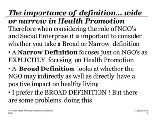 PwC
The importance of definition… wide
or narrow in Health Promotion
Therefore when considering the role of NGO’s
and Social Enterprise it is important to consider
whether you take a Broad or Narrow definition
• A Narrow Definition focuses just on NGO’s as
EXPLICITLY focusing on Health Promotion
• A Broad Definition looks at whether the
NGO may indirectly as well as directly have a
positive impact on healthy living
• I prefer the BROAD DEFINITION ! But there
are some problems doing this
7th Nordic Health Promotion Research Conference
6
15. januar 2013
 