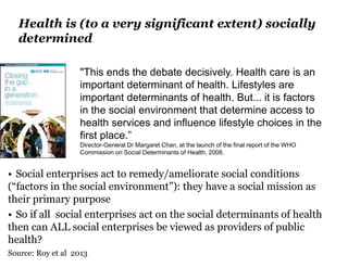 Health is (to a very significant extent) socially
determined
• Social enterprises act to remedy/ameliorate social conditions
(“factors in the social environment”): they have a social mission as
their primary purpose
• So if all social enterprises act on the social determinants of health
then can ALL social enterprises be viewed as providers of public
health?
Source: Roy et al 2013
"This ends the debate decisively. Health care is an
important determinant of health. Lifestyles are
important determinants of health. But... it is factors
in the social environment that determine access to
health services and influence lifestyle choices in the
first place.”
Director-General Dr Margaret Chan, at the launch of the final report of the WHO
Commission on Social Determinants of Health, 2008.
 