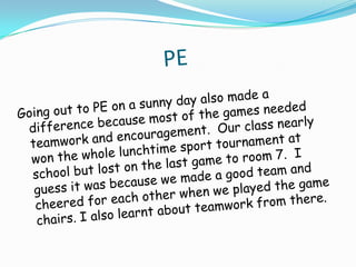                           PEGoing out to PE on a sunny day also made a difference because most of the games needed teamwork and encouragement.  Our class nearly won the whole lunchtime sport tournament at school but lost on the last game to room 7.  I guess it was because we made a good team and cheered for each other when we played the game chairs. I also learnt about teamwork from there.