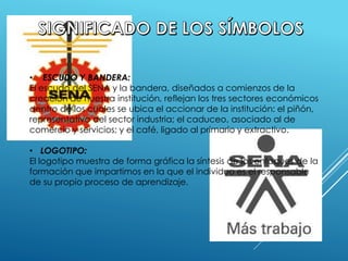 • ESCUDO Y BANDERA:
El escudo del SENA y la bandera, diseñados a comienzos de la
creación de nuestra institución, reflejan los tres sectores económicos
dentro de los cuales se ubica el accionar de la institución: el piñón,
representativo del sector industria; el caduceo, asociado al de
comercio y servicios; y el café, ligado al primario y extractivo.
• LOGOTIPO:
El logotipo muestra de forma gráfica la síntesis de los enfoques de la
formación que impartimos en la que el individuo es el responsable
de su propio proceso de aprendizaje.
 