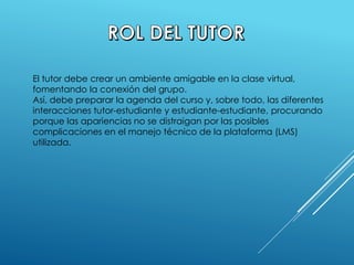 El tutor debe crear un ambiente amigable en la clase virtual,
fomentando la conexión del grupo.
Así, debe preparar la agenda del curso y, sobre todo, las diferentes
interacciones tutor-estudiante y estudiante-estudiante, procurando
porque las apariencias no se distraigan por las posibles
complicaciones en el manejo técnico de la plataforma (LMS)
utilizada.
 