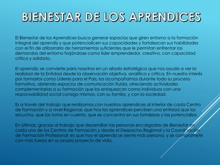 El Bienestar de los Aprendices busca generar espacios que giren entorno a la formación
integral del aprendiz y que potencialicen sus capacidades y fortalezcan sus habilidades
con el fin de atiborrarlo de herramientas suficientes que le permitan enfrentar las
demandas del entorno forjándose como líder emprendedor, creativo, con capacidad
crítica y solidario.
El aprendiz; se convierte para nosotros en un aliado estratégico que nos ayuda a ver la
realidad de la Entidad desde la observación objetiva, analítica y crítica. En nuestro interés
por formarlos como Líderes para el País; los acompañamos durante todo su proceso
formativo, abriendo espacios de comunicación fluida, ofreciendo actividades
complementarias a su formación que los enriquezcan como individuos con una
responsabilidad social consigo mismos, con su familia, y con la sociedad.
Es a través del trabajo que realizamos con nuestros aprendices al interior de cada Centro
de Formación y a nivel Regional, que hoy los aprendices perciben una entidad que los
escucha, que los toma en cuenta, que se concentra en sus fortalezas y las potencializa.
En últimas, gracias al trabajo que desarrollan las personas encargadas de Bienestar en
cada uno de los Centros de Formación y desde el Despacho Regional y la Coordinación
de Formación Profesional; es que hoy el aprendiz se siente más persona, y se compromete
con más fuerza en su propio proyecto de vida.
 