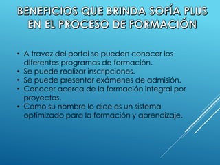 • A travez del portal se pueden conocer los
diferentes programas de formación.
• Se puede realizar inscripciones.
• Se puede presentar exámenes de admisión.
• Conocer acerca de la formación integral por
proyectos.
• Como su nombre lo dice es un sistema
optimizado para la formación y aprendizaje.
 