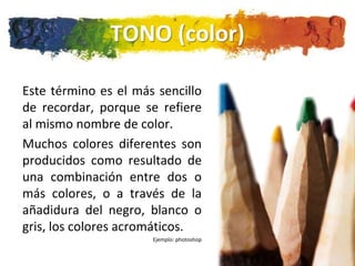 TONO (color)

Este término es el más sencillo
de recordar, porque se refiere
al mismo nombre de color.
Muchos colores diferentes son
producidos como resultado de
una combinación entre dos o
más colores, o a través de la
añadidura del negro, blanco o
gris, los colores acromáticos.
                      Ejemplo: photoshop
 