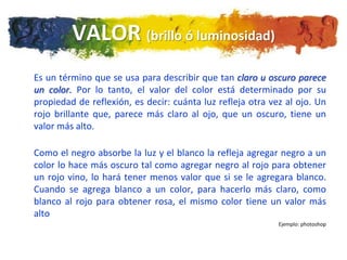VALOR (brillo ó luminosidad)
Es un término que se usa para describir que tan claro u oscuro parece
un color. Por lo tanto, el valor del color está determinado por su
propiedad de reflexión, es decir: cuánta luz refleja otra vez al ojo. Un
rojo brillante que, parece más claro al ojo, que un oscuro, tiene un
valor más alto.

Como el negro absorbe la luz y el blanco la refleja agregar negro a un
color lo hace más oscuro tal como agregar negro al rojo para obtener
un rojo vino, lo hará tener menos valor que si se le agregara blanco.
Cuando se agrega blanco a un color, para hacerlo más claro, como
blanco al rojo para obtener rosa, el mismo color tiene un valor más
alto
                                                            Ejemplo: photoshop
 