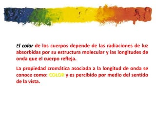 El color de los cuerpos depende de las radiaciones de luz
absorbidas por su estructura molecular y las longitudes de
onda que el cuerpo refleja.
La propiedad cromática asociada a la longitud de onda se
conoce como: COLOR y es percibido por medio del sentido
de la vista.
 