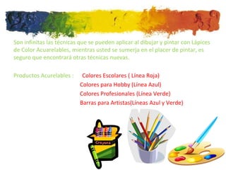 Son infinitas las técnicas que se pueden aplicar al dibujar y pintar con Lápices
de Color Acuarelables, mientras usted se sumerja en el placer de pintar, es
seguro que encontrará otras técnicas nuevas.

Productos Acurelables :     Colores Escolares ( Línea Roja)
                           Colores para Hobby (Línea Azul)
                           Colores Profesionales (Línea Verde)
                           Barras para Artistas(Líneas Azul y Verde)
 