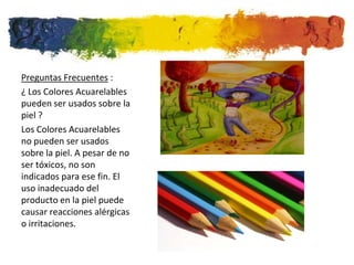 Preguntas Frecuentes :
¿ Los Colores Acuarelables
pueden ser usados sobre la
piel ?
Los Colores Acuarelables
no pueden ser usados
sobre la piel. A pesar de no
ser tóxicos, no son
indicados para ese fin. El
uso inadecuado del
producto en la piel puede
causar reacciones alérgicas
o irritaciones.
 