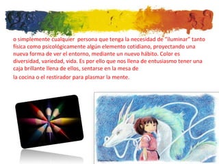 o simplemente cualquier persona que tenga la necesidad de “iluminar” tanto
física como psicológicamente algún elemento cotidiano, proyectando una
nueva forma de ver el entorno, mediante un nuevo hábito. Color es
diversidad, variedad, vida. Es por ello que nos llena de entusiasmo tener una
caja brillante llena de ellos, sentarse en la mesa de
la cocina o el restirador para plasmar la mente.
 