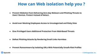 © 2018 Appsulate, Inc.
How can Web isolation help you ?
Security
● Prevent Websites from Delivering Zero-day Malware and Phishing Threats to
Users’ Devices. Protect instead of detect.
● Avoid over blocking Employees Access to Uncategorized and Risky Sites
● Give Privileged Users Additional Protection From Web-Based Threats
● Defeat Phishing Attacks by Rendering Email Links Harmless
● Prevent Ransomware by Isolating URLs With Potentially Unsafe Risk Profiles
 