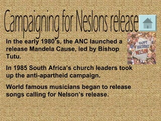 In the early 1980’s, the ANC launched a
release Mandela Cause, led by Bishop
Tutu.
In 1985 South Africa’s church leaders took
up the anti-apartheid campaign.
World famous musicians began to release
songs calling for Nelson’s release.
 