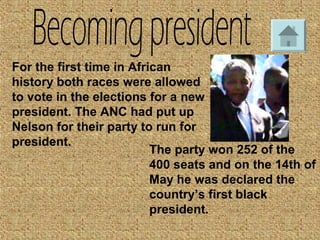 For the first time in African
history both races were allowed
to vote in the elections for a new
president. The ANC had put up
Nelson for their party to run for
president.
The party won 252 of the
400 seats and on the 14th of
May he was declared the
country’s first black
president.
 