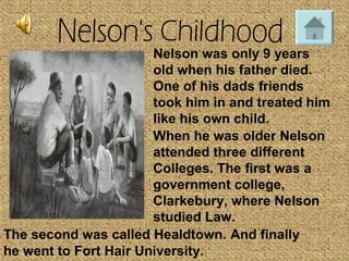 Nelson was only 9 years
old when his father died.
One of his dads friends
took him in and treated him
like his own child.
When he was older Nelson
attended three different
Colleges. The first was a
government college,
Clarkebury, where Nelson
studied Law.
The second was called Healdtown. And finally
he went to Fort Hair University.
 
