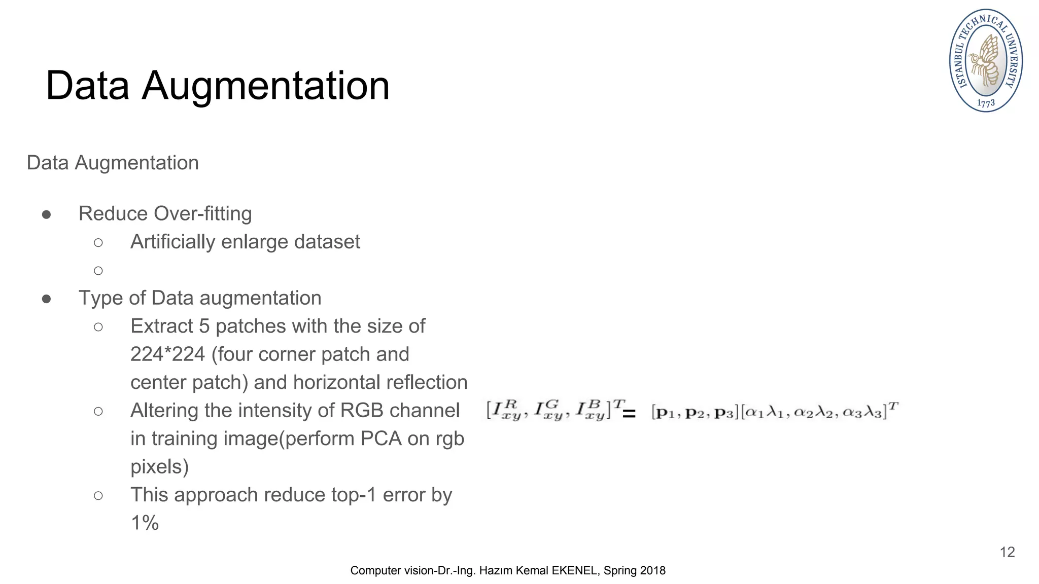 Data Augmentation Data Augmentation ● Reduce Over-fitting ○ Artificially enlarge dataset ○ ● Type of Data augmentation ○ Extract 5 patches with the size of 224*224 (four corner patch and center patch) and horizontal reflection ○ Altering the intensity of RGB channel in training image(perform PCA on rgb pixels) ○ This approach reduce top-1 error by 1% 12 Computer vision-Dr.-Ing. Hazım Kemal EKENEL, Spring 2018 = 