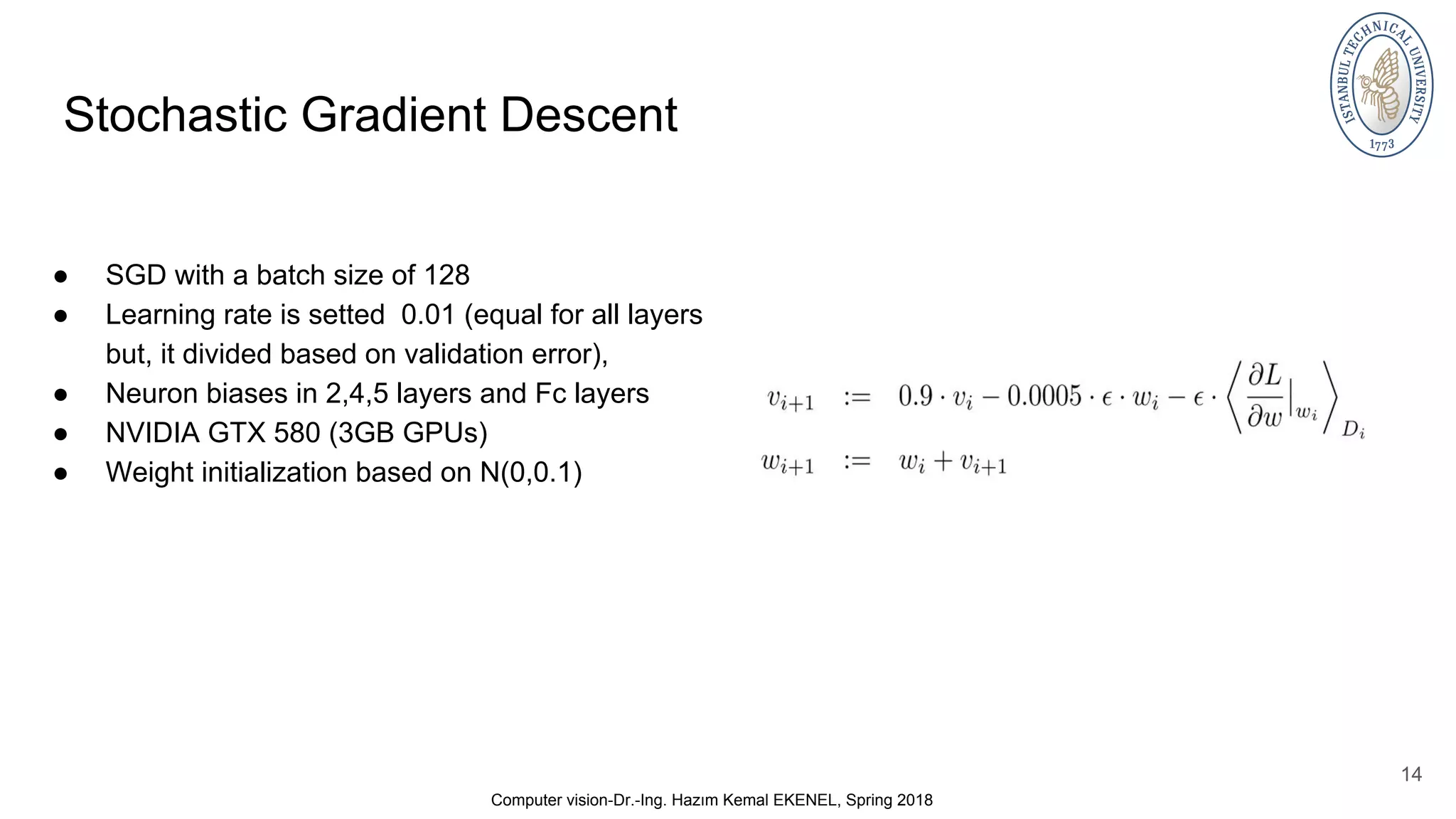 Stochastic Gradient Descent ● SGD with a batch size of 128 ● Learning rate is setted 0.01 (equal for all layers but, it divided based on validation error), ● Neuron biases in 2,4,5 layers and Fc layers ● NVIDIA GTX 580 (3GB GPUs) ● Weight initialization based on N(0,0.1) 14 Computer vision-Dr.-Ing. Hazım Kemal EKENEL, Spring 2018 
