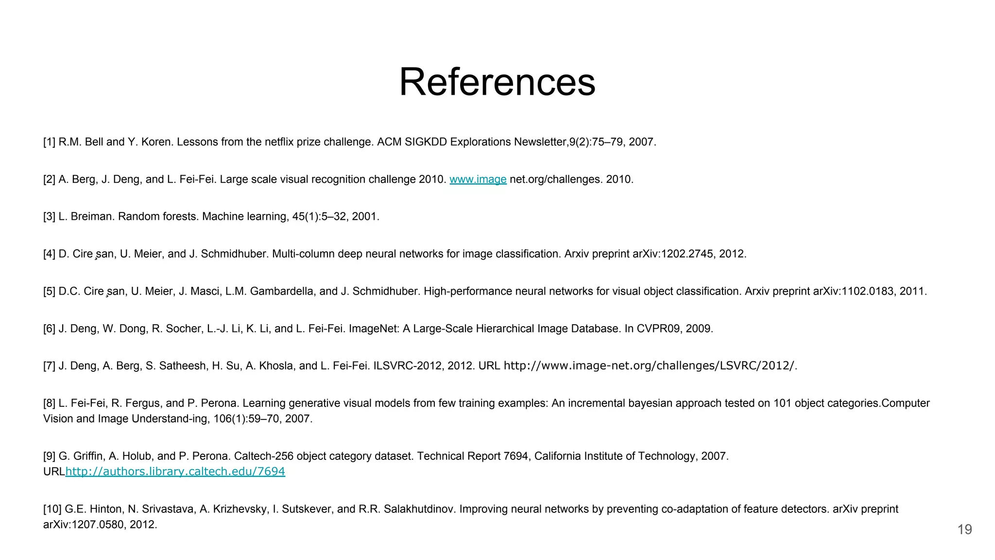 References [1] R.M. Bell and Y. Koren. Lessons from the netflix prize challenge. ACM SIGKDD Explorations Newsletter,9(2):75–79, 2007. [2] A. Berg, J. Deng, and L. Fei-Fei. Large scale visual recognition challenge 2010. www.image net.org/challenges. 2010. [3] L. Breiman. Random forests. Machine learning, 45(1):5–32, 2001. [4] D. Cire ̧san, U. Meier, and J. Schmidhuber. Multi-column deep neural networks for image classification. Arxiv preprint arXiv:1202.2745, 2012. [5] D.C. Cire ̧san, U. Meier, J. Masci, L.M. Gambardella, and J. Schmidhuber. High-performance neural networks for visual object classification. Arxiv preprint arXiv:1102.0183, 2011. [6] J. Deng, W. Dong, R. Socher, L.-J. Li, K. Li, and L. Fei-Fei. ImageNet: A Large-Scale Hierarchical Image Database. In CVPR09, 2009. [7] J. Deng, A. Berg, S. Satheesh, H. Su, A. Khosla, and L. Fei-Fei. ILSVRC-2012, 2012. URL http://www.image-net.org/challenges/LSVRC/2012/. [8] L. Fei-Fei, R. Fergus, and P. Perona. Learning generative visual models from few training examples: An incremental bayesian approach tested on 101 object categories.Computer Vision and Image Understand-ing, 106(1):59–70, 2007. [9] G. Griffin, A. Holub, and P. Perona. Caltech-256 object category dataset. Technical Report 7694, California Institute of Technology, 2007. URLhttp://authors.library.caltech.edu/7694 [10] G.E. Hinton, N. Srivastava, A. Krizhevsky, I. Sutskever, and R.R. Salakhutdinov. Improving neural networks by preventing co-adaptation of feature detectors. arXiv preprint arXiv:1207.0580, 2012. 19 