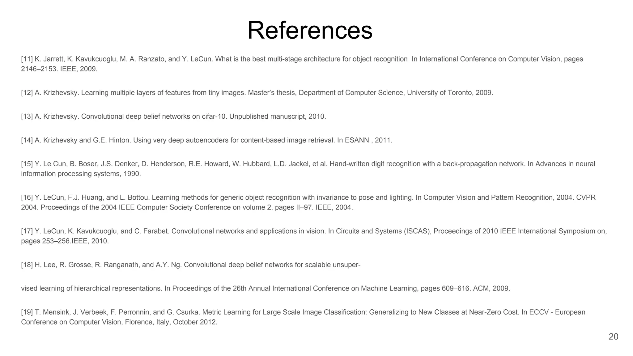 [11] K. Jarrett, K. Kavukcuoglu, M. A. Ranzato, and Y. LeCun. What is the best multi-stage architecture for object recognition In International Conference on Computer Vision, pages 2146–2153. IEEE, 2009. [12] A. Krizhevsky. Learning multiple layers of features from tiny images. Master’s thesis, Department of Computer Science, University of Toronto, 2009. [13] A. Krizhevsky. Convolutional deep belief networks on cifar-10. Unpublished manuscript, 2010. [14] A. Krizhevsky and G.E. Hinton. Using very deep autoencoders for content-based image retrieval. In ESANN , 2011. [15] Y. Le Cun, B. Boser, J.S. Denker, D. Henderson, R.E. Howard, W. Hubbard, L.D. Jackel, et al. Hand-written digit recognition with a back-propagation network. In Advances in neural information processing systems, 1990. [16] Y. LeCun, F.J. Huang, and L. Bottou. Learning methods for generic object recognition with invariance to pose and lighting. In Computer Vision and Pattern Recognition, 2004. CVPR 2004. Proceedings of the 2004 IEEE Computer Society Conference on volume 2, pages II–97. IEEE, 2004. [17] Y. LeCun, K. Kavukcuoglu, and C. Farabet. Convolutional networks and applications in vision. In Circuits and Systems (ISCAS), Proceedings of 2010 IEEE International Symposium on, pages 253–256.IEEE, 2010. [18] H. Lee, R. Grosse, R. Ranganath, and A.Y. Ng. Convolutional deep belief networks for scalable unsuper- vised learning of hierarchical representations. In Proceedings of the 26th Annual International Conference on Machine Learning, pages 609–616. ACM, 2009. [19] T. Mensink, J. Verbeek, F. Perronnin, and G. Csurka. Metric Learning for Large Scale Image Classification: Generalizing to New Classes at Near-Zero Cost. In ECCV - European Conference on Computer Vision, Florence, Italy, October 2012. 20 References 