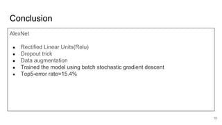Conclusion
AlexNet
● Rectified Linear Units(Relu)
● Dropout trick
● Data augmentation
● Trained the model using batch stochastic gradient descent
● Top5-error rate=15.4%
16
 