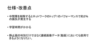 仕様・改善点
• 中間層を削除するとネットワークのトップ１のパフォーマンスで約２％
の損失が発生する
• 学習時間がかかる
• 静止画の判別だけではなく連続画像データ（動画）においても使用で
きるようになりたい。
 