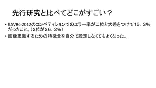 先行研究と比べてどこがすごい？
• ILSVRC-2012のコンペティションでのエラー率が二位と大差をつけて１５．３％
だったこと。（２位が２６．２％）
• 画像認識するための特徴量を自分で設定しなくてもよくなった。
 