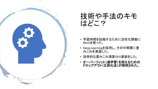 技術や手法のキモ
はどこ？
• 学習時間を短縮するために活性化関数に
ReLUを使った。
• Deep Learningを採用し、その中間層に畳
みこみを実装した。
• 効率的な畳みこみ演算GPU実装をした。
• オーバーフィット（過学習）を抑えるための
ドロップアウト（正則化法）が採用された。
 