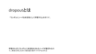 dropoutとは
「ランダムにノードを非活性にして学習する」処理です。
学習のたびにランダムに非活性化されるノードが選ばれるの
で、実態は同じなのに毎回違う重みづけがなされる
 