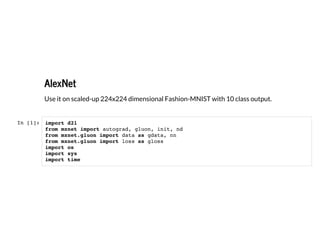 2/27/2019 alexnet slides
http://127.0.0.1:8000/alexnet.slides.html?print-pdf#/ 1/7
AlexNet
AlexNet
Use it on scaled-up 224x224 dimensional Fashion-MNIST with 10 class output.
In [1]: import d2l
from mxnet import autograd, gluon, init, nd
from mxnet.gluon import data as gdata, nn
from mxnet.gluon import loss as gloss
import os
import sys
import time
 