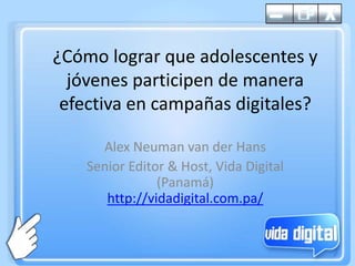 ¿Cómolograrqueadolescentes y jóvenesparticipen de maneraefectiva en campañasdigitales? Alex Neuman van der Hans Senior Editor & Host, Vida Digital (Panamá)http://vidadigital.com.pa/ 