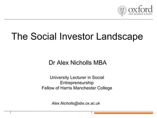 The Social Investor Landscape

         Dr Alex Nicholls MBA

          University Lecturer in Social
                Entrepreneurship
      Fellow of Harris Manchester College


          Alex.Nicholls@sbs.ox.ac.uk
 