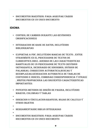 • DOCUMENTOS MAESTROS: PARA AGRUPAR VARIOS
DOCUMENTOS EN UN UNICO DOCUMENTO
IDIOMA
• CONTROL DE CAMBIOS DURANTE LAS REVISIONES
(MODIFICACIONES)
• INTEGRACION DE BASE DE DATOS, INCLUYENDO
BIBLIOGRAFIAS
• EXPORTAR A PDF, INCLUYENDO MARCAS DE TEXTO , ENTER
OTRASWRITE ES EL PROCESADOR DE TEXTOS DE
(LIBREOFFICE.ORG). ADEMAS DE LAS CARACTERISTICAS
HABITUALES DE UN PROCESADOR DE TEXTO (REVISION
ORTOGRAFICA, DICIIONARIO DE SINONIMOS, DIVISION DE
PALABRAS, CORRECCION AUTOMATICA,BUSCAR Y
REEMPLAZAR,GENERACION AUTOMATICA DE TABLAS DE
CONTENIDO E INDICES, COMBINAR CORRESPONDENCIA Y OTRAS)
, WRITER PROPORCIONA LAS SIGUIENTES CARACTERISTICAS
IMPORTANTES:
• POTENTES METODOS DE DISEÑO DE PAGINA, INCLUYENDO
MARCOS, COLUMNAS Y TABLAS
•
• INSERCION O VINCULACION:GRAFICOS, HOJAS DE CALCULO Y
OTROS OBJETOS
•
• HERRAMIENTASDE DIBUJO INTEGRADAS
•
• DOCUMENTOS MAESTROS: PARA AGRUPAR VARIOS
DOCUMENTOS EN UN UNICO DOCUMENTO
4
 