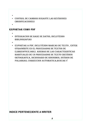 •
• CONTROL DE CAMBIOS DURANTE LAS REVISIONES
(MODIFICACIONES)
•
EXPORTAR COMO PDF
•
• INTEGRACION DE BASE DE DATOS, INCLUYENDO
BIBLIOGRAFIAS
•
• EXPORTAR A PDF, INCLUYENDO MARCAS DE TEXTO , ENTER
OTRASWRITE ES EL PROCESADOR DE TEXTOS DE
(LIBREOFFICE.ORG). ADEMAS DE LAS CARACTERISTICAS
HABITUALES DE UN PROCESADOR DE TEXTO (REVISION
ORTOGRAFICA, DICIIONARIO DE SINONIMOS, DIVISION DE
PALABRAS, CORRECCION AUTOMATICA,BUSCAR Y
INDICE PERTENECIENTE A WRITER
5
 