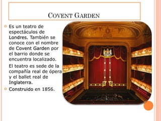 Es un teatro de espectáculos de  Londres . También se conoce con el nombre de  Covent Garden  por el barrio donde se encuentra localizado.  El teatro es sede de la compañía real de ópera y el ballet real de  Inglaterra. Construido  en 1856. 