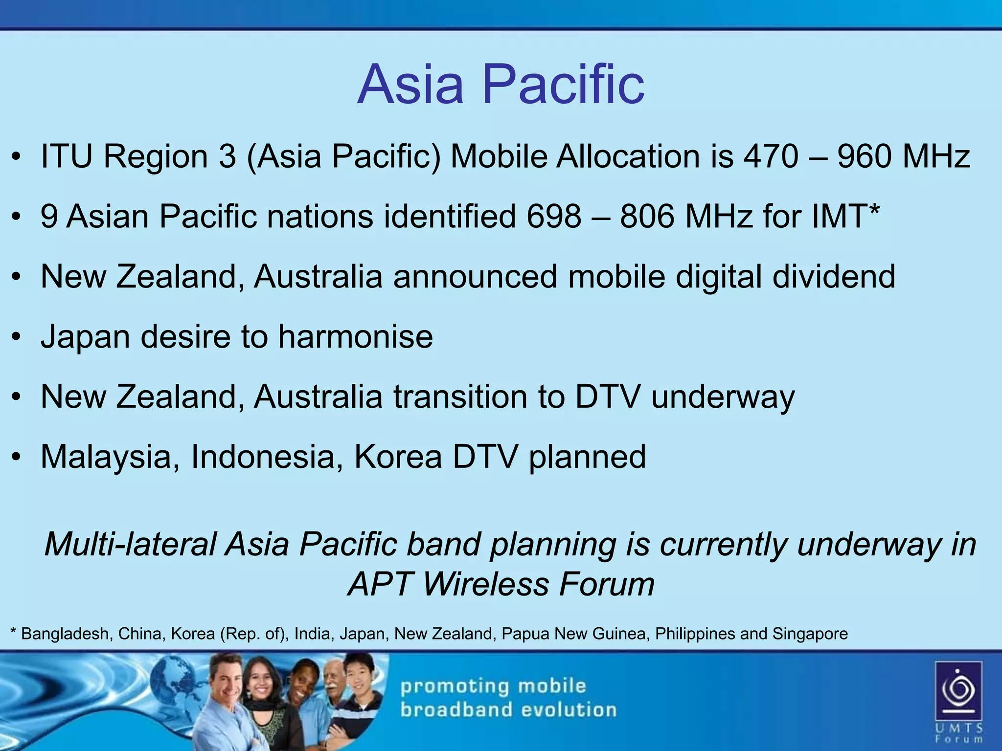 Asia Pacific
• ITU Region 3 (Asia Pacific) Mobile Allocation is 470 – 960 MHz
• 9 Asian Pacific nations identified 698 – 806 MHz for IMT*
• New Zealand, Australia announced mobile digital dividend
• Japan desire to harmonise
• New Zealand, Australia transition to DTV underway
• Malaysia, Indonesia, Korea DTV planned

    Multi-lateral Asia Pacific band planning is currently underway in
                         APT Wireless Forum
* Bangladesh, China, Korea (Rep. of), India, Japan, New Zealand, Papua New Guinea, Philippines and Singapore
 