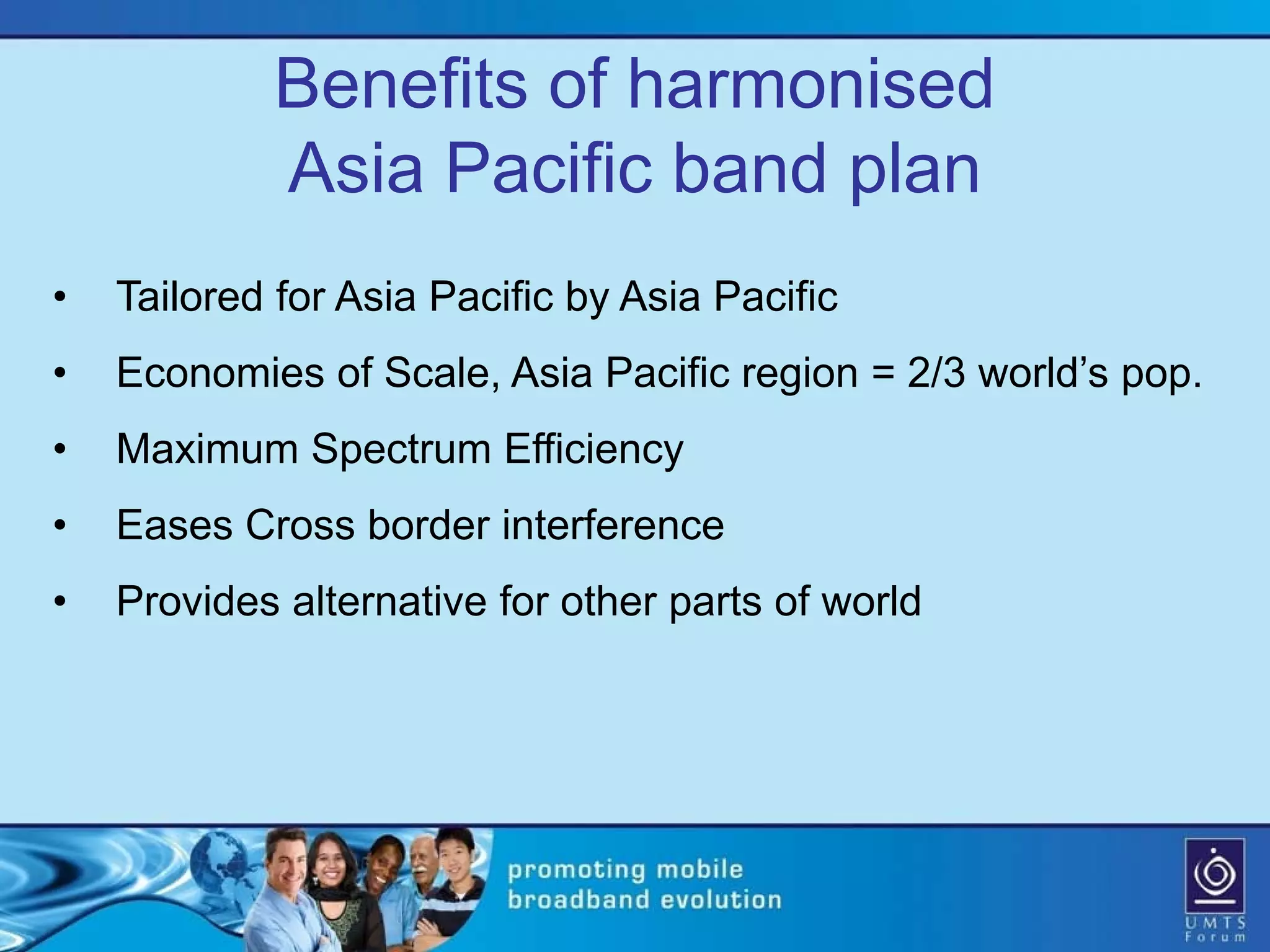 Benefits of harmonised
            Asia Pacific band plan
•   Tailored for Asia Pacific by Asia Pacific
•   Economies of Scale, Asia Pacific region = 2/3 world’s pop.
•   Maximum Spectrum Efficiency
•   Eases Cross border interference
•   Provides alternative for other parts of world
 