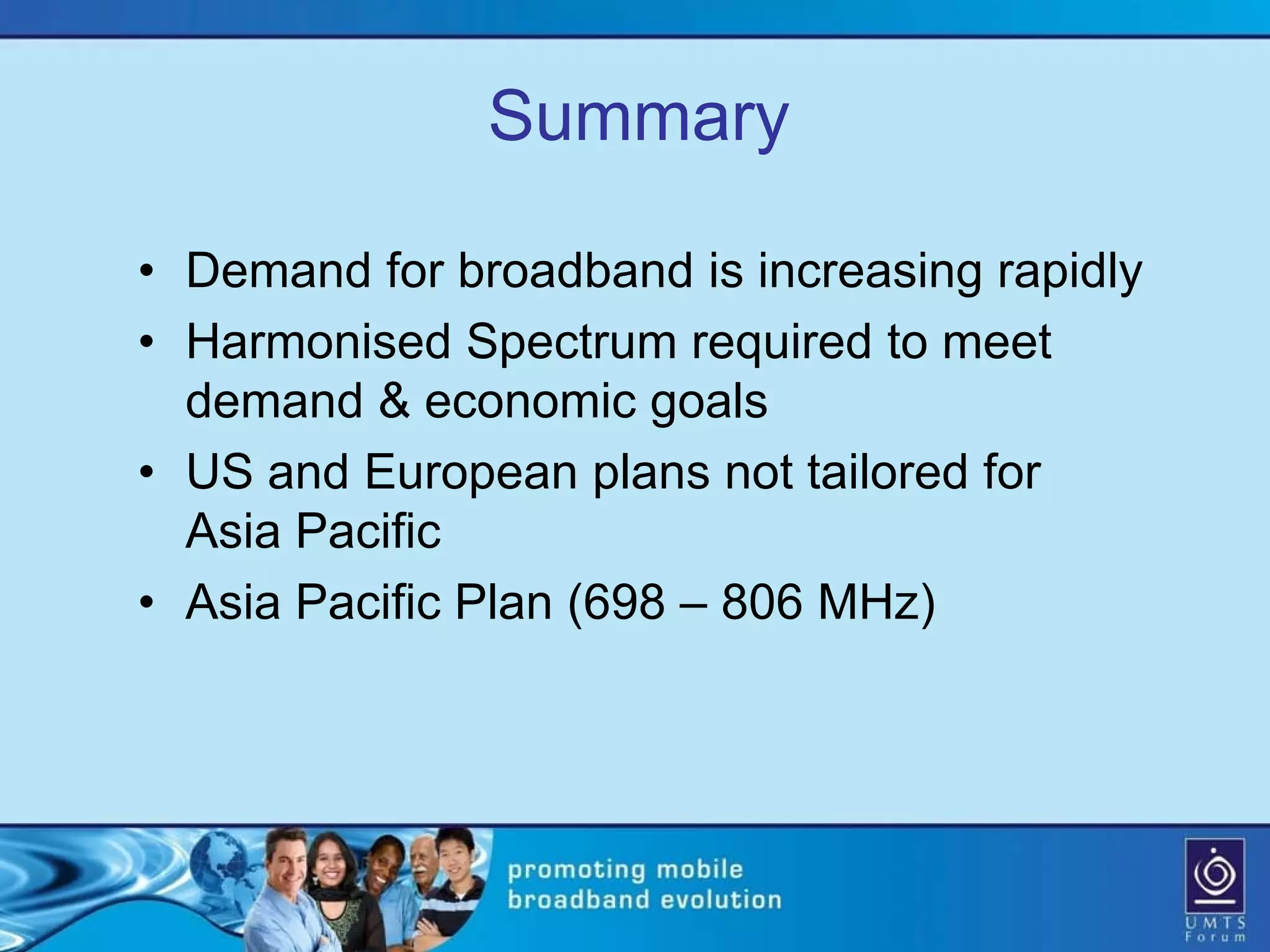 Summary

• Demand for broadband is increasing rapidly
• Harmonised Spectrum required to meet
  demand & economic goals
• US and European plans not tailored for
  Asia Pacific
• Asia Pacific Plan (698 – 806 MHz)
 