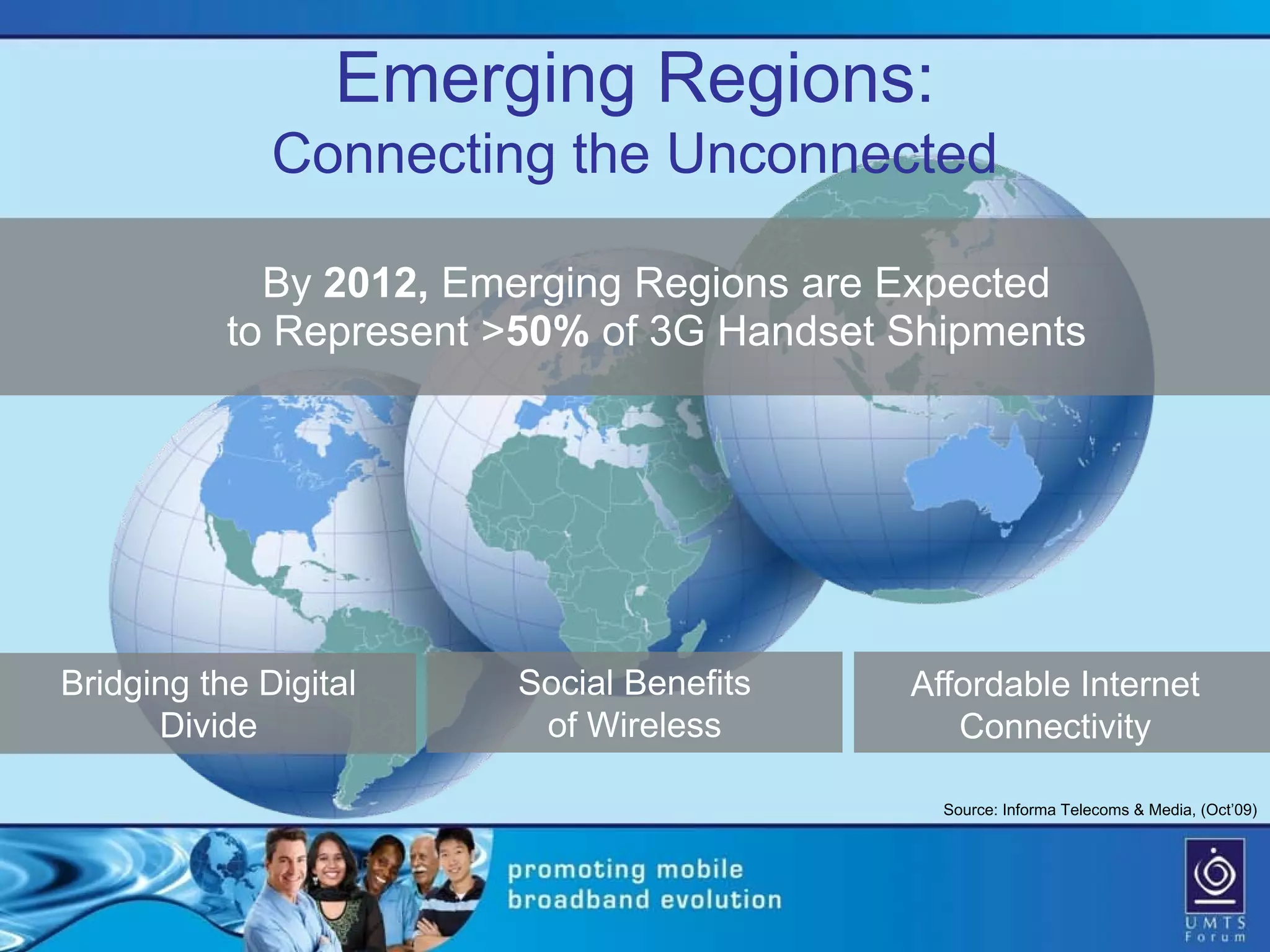 Emerging Regions:
              Connecting the Unconnected

             By 2012, Emerging Regions are Expected
           to Represent >50% of 3G Handset Shipments




Bridging the Digital    Social Benefits    Affordable Internet
      Divide             of Wireless          Connectivity

                                             Source: Informa Telecoms & Media, (Oct’09)
 