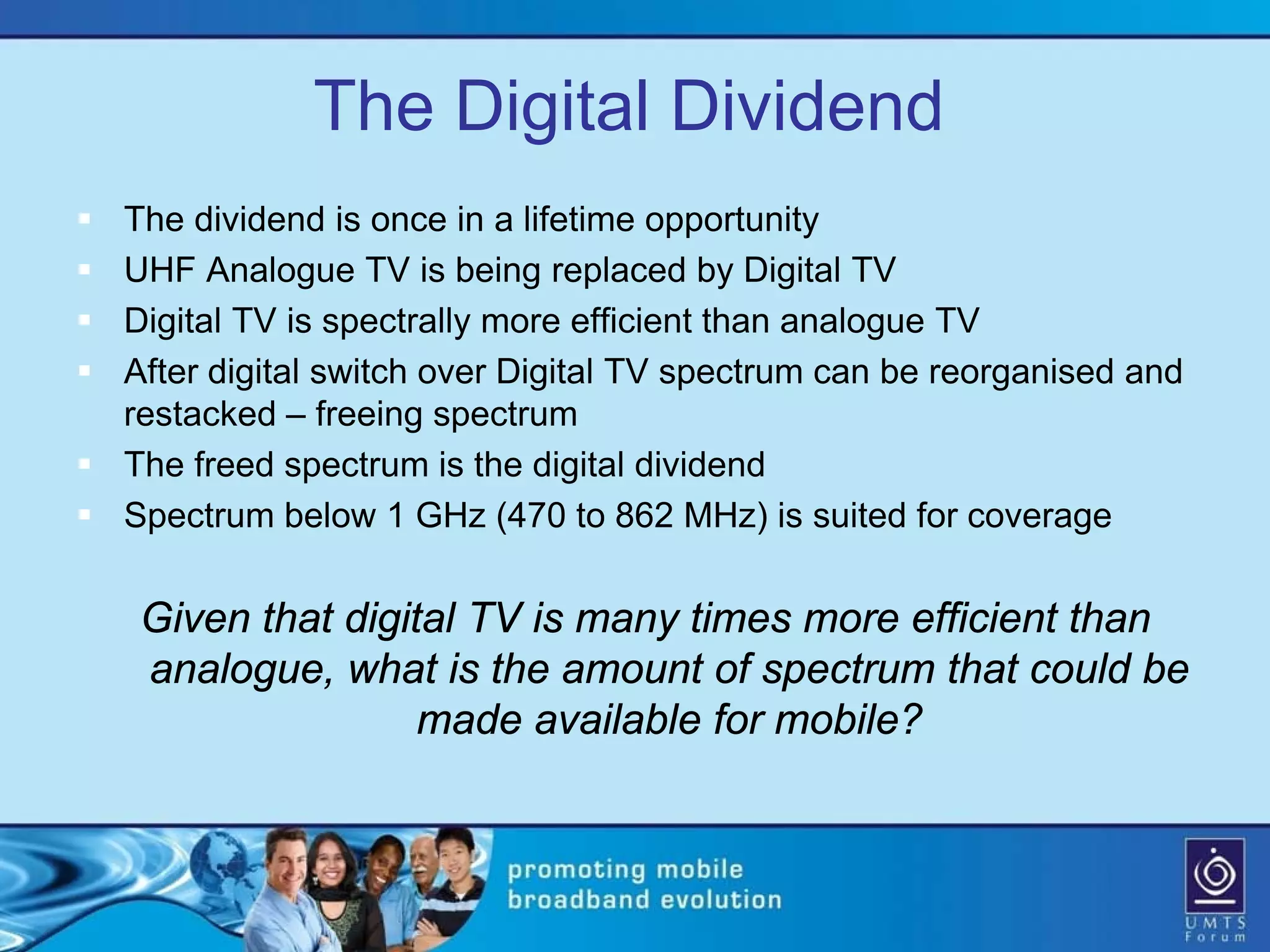 The Digital Dividend
 The dividend is once in a lifetime opportunity
 UHF Analogue TV is being replaced by Digital TV
 Digital TV is spectrally more efficient than analogue TV
 After digital switch over Digital TV spectrum can be reorganised and
  restacked – freeing spectrum
 The freed spectrum is the digital dividend
 Spectrum below 1 GHz (470 to 862 MHz) is suited for coverage

    Given that digital TV is many times more efficient than
    analogue, what is the amount of spectrum that could be
                    made available for mobile?
 