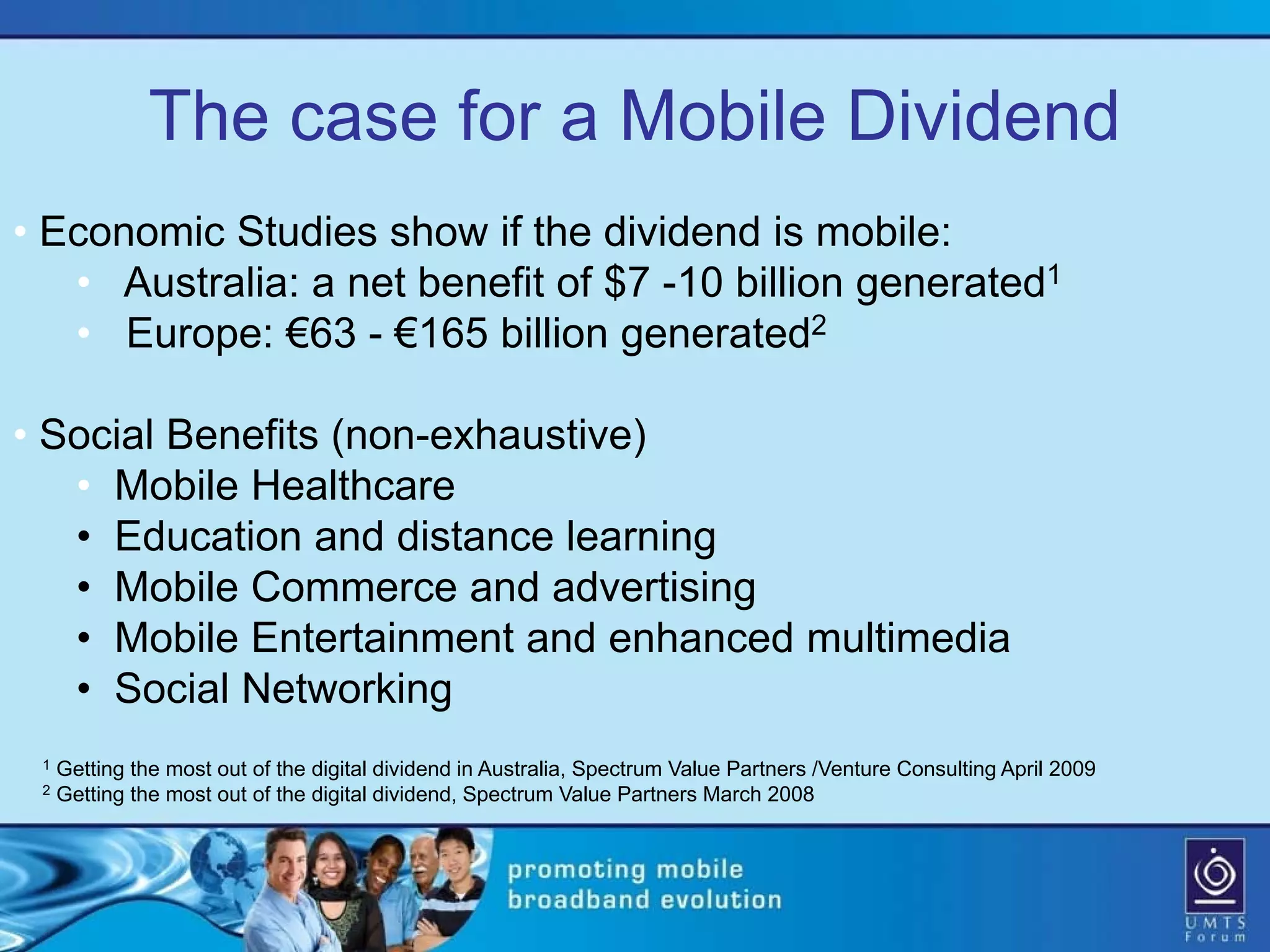 The case for a Mobile Dividend
• Economic Studies show if the dividend is mobile:
   • Australia: a net benefit of $7 -10 billion generated1
   • Europe: €63 - €165 billion generated2

• Social Benefits (non-exhaustive)
   • Mobile Healthcare
   • Education and distance learning
   • Mobile Commerce and advertising
   • Mobile Entertainment and enhanced multimedia
   • Social Networking
 1   Getting the most out of the digital dividend in Australia, Spectrum Value Partners /Venture Consulting April 2009
 2   Getting the most out of the digital dividend, Spectrum Value Partners March 2008
 