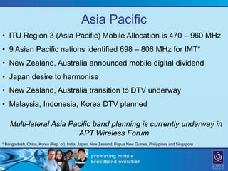 Asia Pacific
• ITU Region 3 (Asia Pacific) Mobile Allocation is 470 – 960 MHz
• 9 Asian Pacific nations identified 698 – 806 MHz for IMT*
• New Zealand, Australia announced mobile digital dividend
• Japan desire to harmonise
• New Zealand, Australia transition to DTV underway
• Malaysia, Indonesia, Korea DTV planned

    Multi-lateral Asia Pacific band planning is currently underway in
                         APT Wireless Forum
* Bangladesh, China, Korea (Rep. of), India, Japan, New Zealand, Papua New Guinea, Philippines and Singapore
 