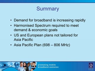 Summary

• Demand for broadband is increasing rapidly
• Harmonised Spectrum required to meet
  demand & economic goals
• US and European plans not tailored for
  Asia Pacific
• Asia Pacific Plan (698 – 806 MHz)
 