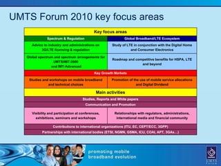 UMTS Forum 2010 key focus areas
                                              Key focus areas
               Spectrum & Regulation                           Global Broadband/LTE Ecosystem
      Advice to industry and administrations on        Study of LTE in conjunction with the Digital Home
           3G/LTE licensing & regulation                          and Consumer Electronics

   Global spectrum and spectrum arrangements for
                                                       Roadmap and competitive benefits for HSPA, LTE
                  UMTS/IMT-2000
                                                                      and beyond
                 and IMT-Advanced
                                              Key Growth Markets

    Studies and workshops on mobile broadband          Promotion of the use of mobile service allocations
               and technical choices                                  and Digital Dividend

                                               Main activities
                                      Studies, Reports and White papers
                                        Communication and Promotion

      Visibility and participation at conferences,       Relationships with regulators, administrations,
        exhibitions, seminars and workshops               international media and financial community

                   Contributions to international organizations (ITU, EC, CEPT/ECC, 3GPP)
            Partnerships with international bodies (ETSI, NGMN, GSMA, ICU, COAI, APT, 3GAs…)
 
