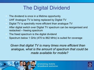 The Digital Dividend
 The dividend is once in a lifetime opportunity
 UHF Analogue TV is being replaced by Digital TV
 Digital TV is spectrally more efficient than analogue TV
 After digital switch over Digital TV spectrum can be reorganised and
  restacked – freeing spectrum
 The freed spectrum is the digital dividend
 Spectrum below 1 GHz (470 to 862 MHz) is suited for coverage

    Given that digital TV is many times more efficient than
    analogue, what is the amount of spectrum that could be
                    made available for mobile?
 