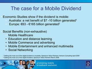 The case for a Mobile Dividend
• Economic Studies show if the dividend is mobile:
   • Australia: a net benefit of $7 -10 billion generated1
   • Europe: €63 - €165 billion generated2

• Social Benefits (non-exhaustive)
   • Mobile Healthcare
   • Education and distance learning
   • Mobile Commerce and advertising
   • Mobile Entertainment and enhanced multimedia
   • Social Networking
 1   Getting the most out of the digital dividend in Australia, Spectrum Value Partners /Venture Consulting April 2009
 2   Getting the most out of the digital dividend, Spectrum Value Partners March 2008
 