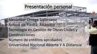 Presentación personal
Alexander Ortega Solórzano
Arroyo de Piedra, Atlántico
Tecnología en Gestión de Obras Civiles y
Construcciones
Número de créditos aprobados:
Universidad Nacional Abierta Y A Distancia
 