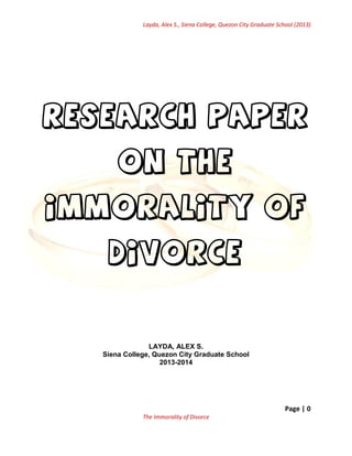 Layda, Alex S., Siena College, Quezon City Graduate School (2013)

Research Paper
On the
IMMORALITY of
DIVORCE

LAYDA, ALEX S.
Siena College, Quezon City Graduate School
2013-2014

Page | 0
The Immorality of Divorce

 