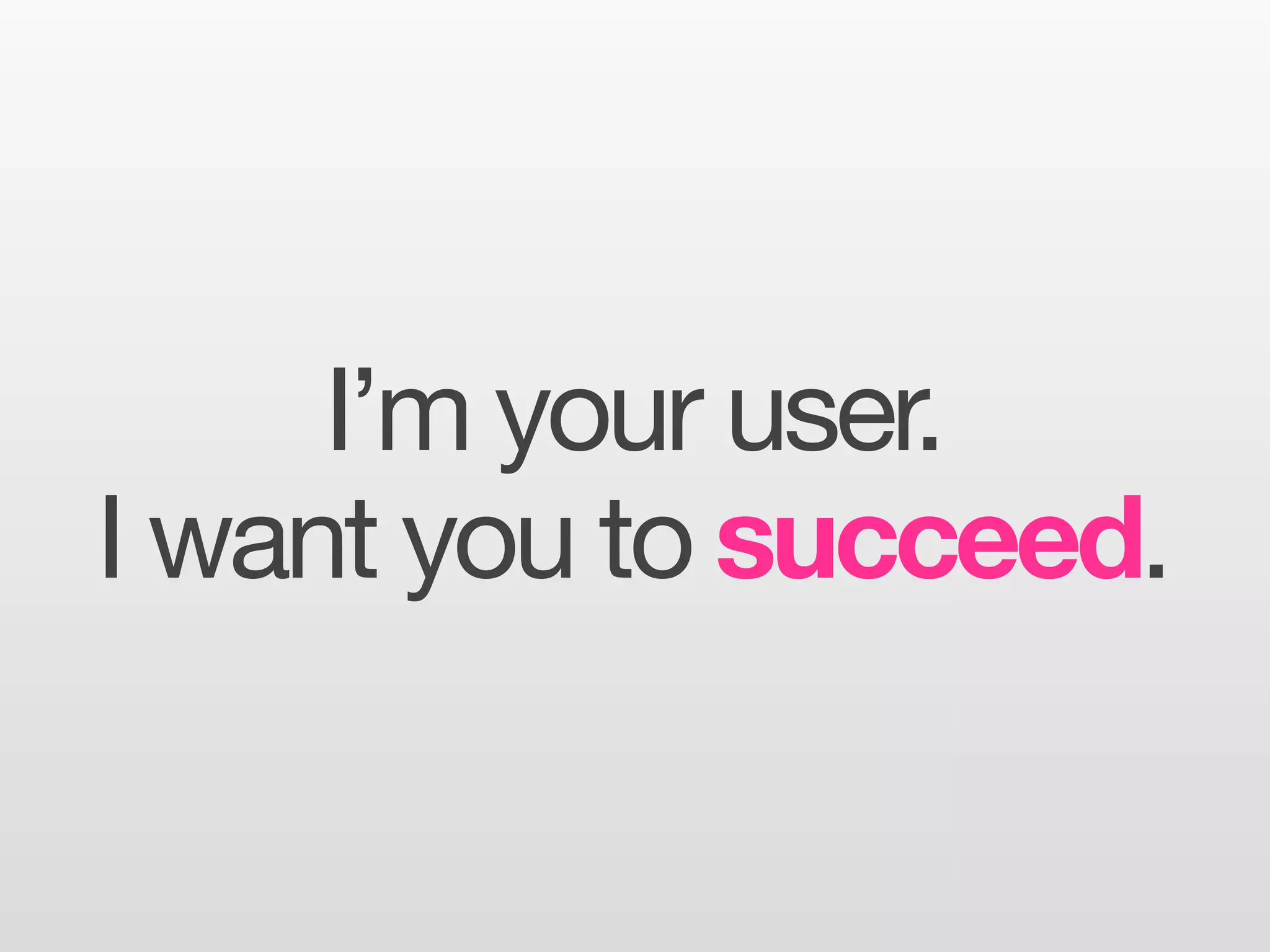 I’m your user.
I want you to succeed.
 